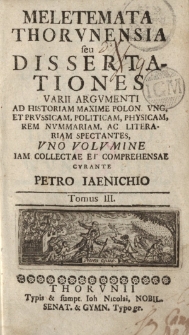 Meletemata Thorunensia seu dissertationes varii argumenti ad historiam maxime Polon. Ung. et Prussicam, politicam, physicam, rem nummariam, ac litterariam spectantes, uno volumine iam collectae et comprehensae curante Petro Iaenichio Tomus III