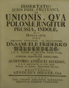 Dissertatio Juris Publ. Prutenici, de Unionis, qua Poloniae jungitur Prussia, indole. Quam moderante viro nobilissimo, consultissimo, atq3 excellentissimo, Dn. Samuele Friderico Willenberg/ J. U. D. ejusd. ac Histor. Prof. publ. Nec non Athenaei Gedanensis inspectore, in Auditorio Athenaei Maximo, A. O. R. MDCCXXVII. D. VIII. Maji, publico ac placido eruditorum examini submittit respondens Arnoldus Dilger, Ged.