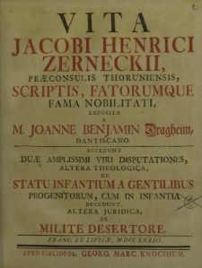 Vita Jacobi Henrici Zerneckii, praeconsulis Thorunensis, scriptis, fatorumque fama nobilitati exposita a M. Joanne Benjamin Dragheim, Dantiscano. Accedunt duae amplissimi viri disputationes, altera theologica de statu infantium a gentilibus [...]