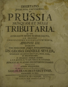 Dissertatio Juris Publ. Pruthenici, de Prussia nunquam et nulli Tributaria. Quam, auxiliante divini numinis gratia, sub auspiciis Serenissimi Poloniarum Regis, Augusti III. Moderante viro nobilissimo atque excellentissimo, [...]
