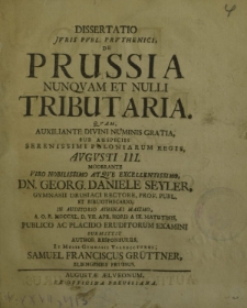 Dissertatio Juris Publ. Pruthenici, de Prussia nunquam et nulli Tributaria. Quam, auxiliante divini numinis gratia, sub auspiciis Serenissimi Poloniarum Regis, Augusti III. Moderante viro nobilissimo atque excellentissimo, Dn. Georg. Daniele Seyler [...]