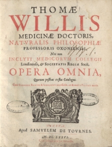Thomae Willis medicinae doctoris naturalis philosophiae professoris oxoniensis nec non inclyti medicorum collegii Londinensis Societatis Regia Socii, Opera Omnia, Quorum posthas exstat Catalogus Cum Elenchis Rerum & Indicibus necessariis [ ... ]